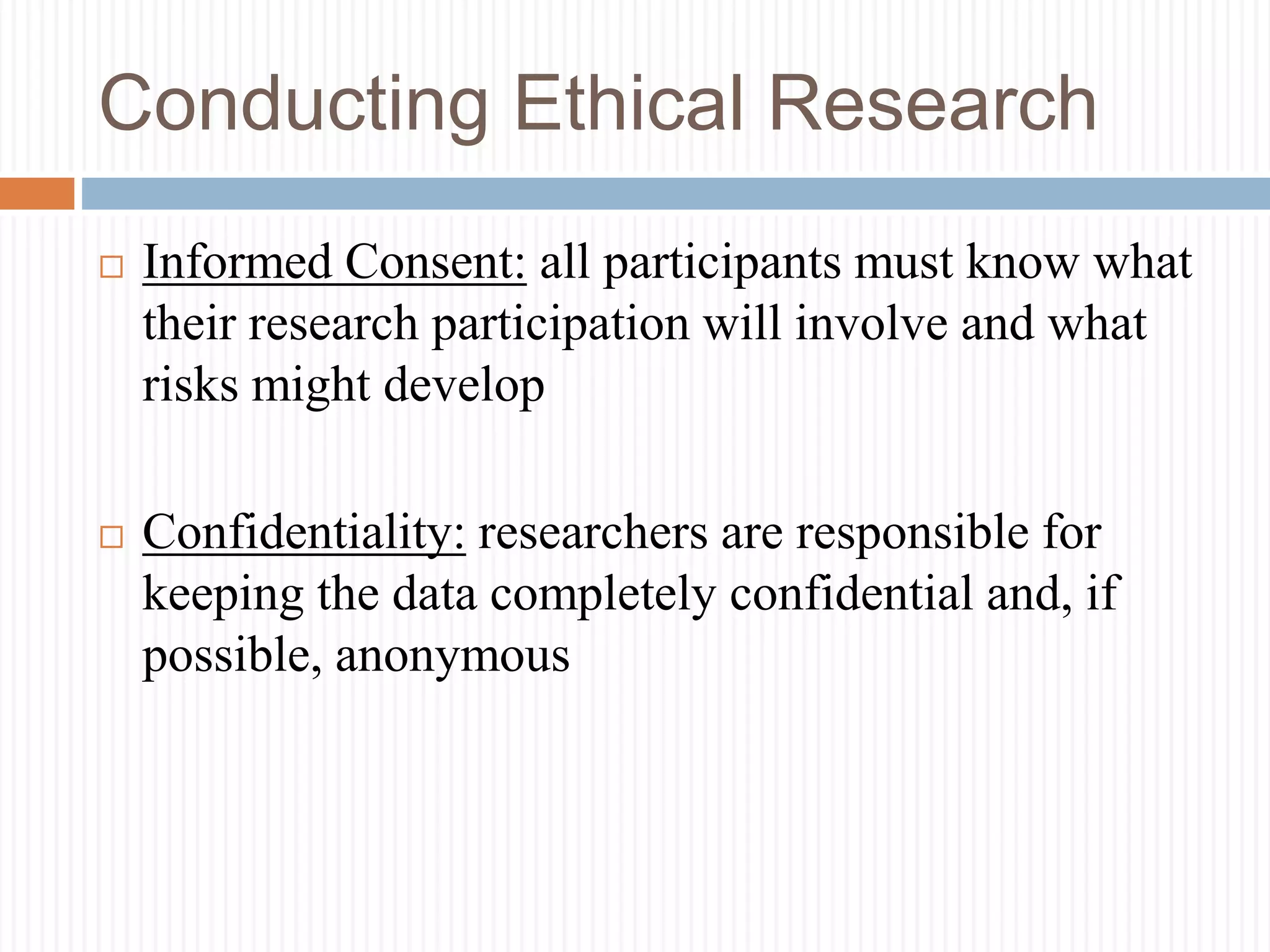 Conducting Ethical Research
 Informed Consent: all participants must know what
their research participation will involve and what
risks might develop
 Confidentiality: researchers are responsible for
keeping the data completely confidential and, if
possible, anonymous
 