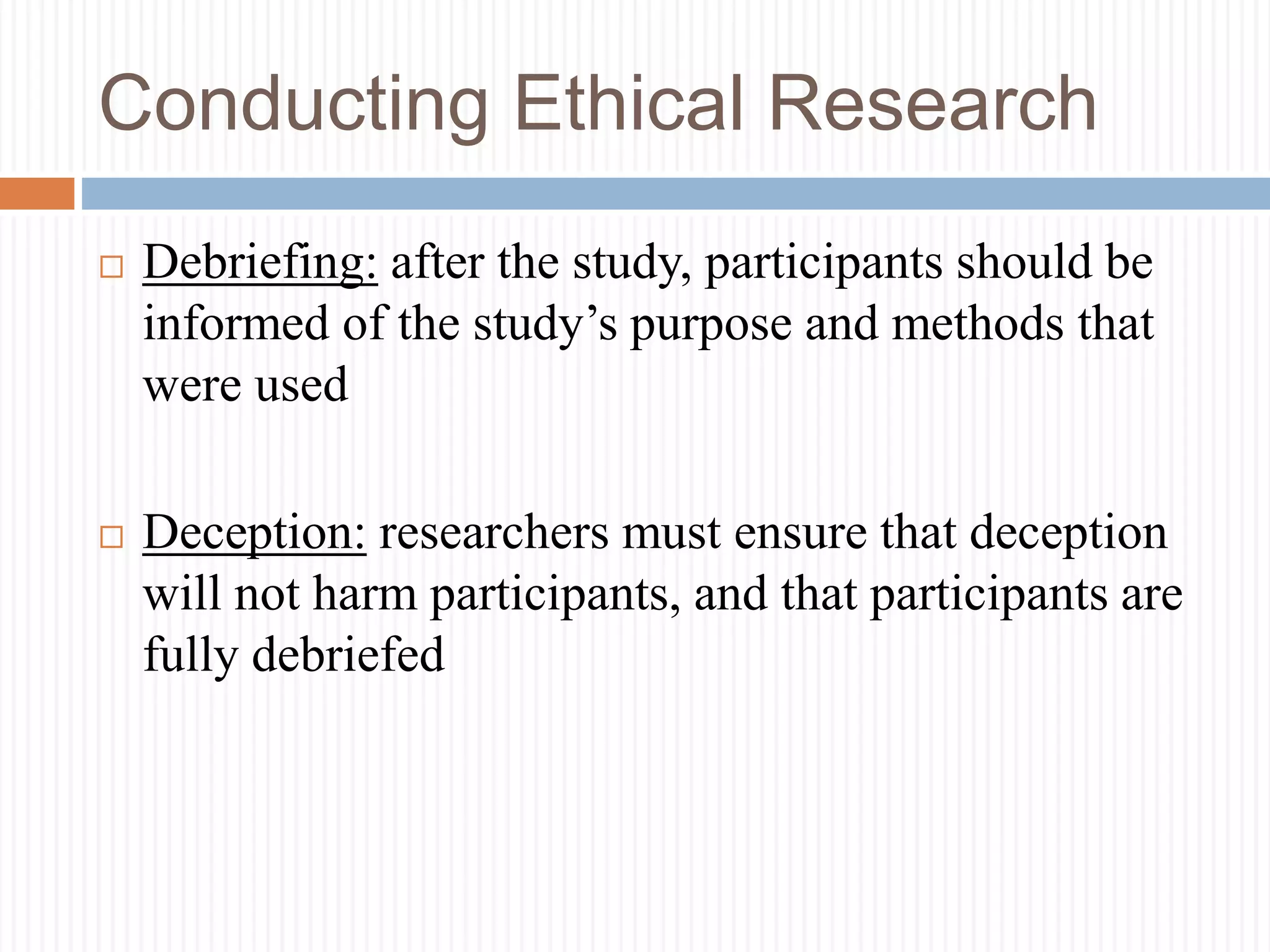 Conducting Ethical Research
 Debriefing: after the study, participants should be
informed of the study’s purpose and methods that
were used
 Deception: researchers must ensure that deception
will not harm participants, and that participants are
fully debriefed
 