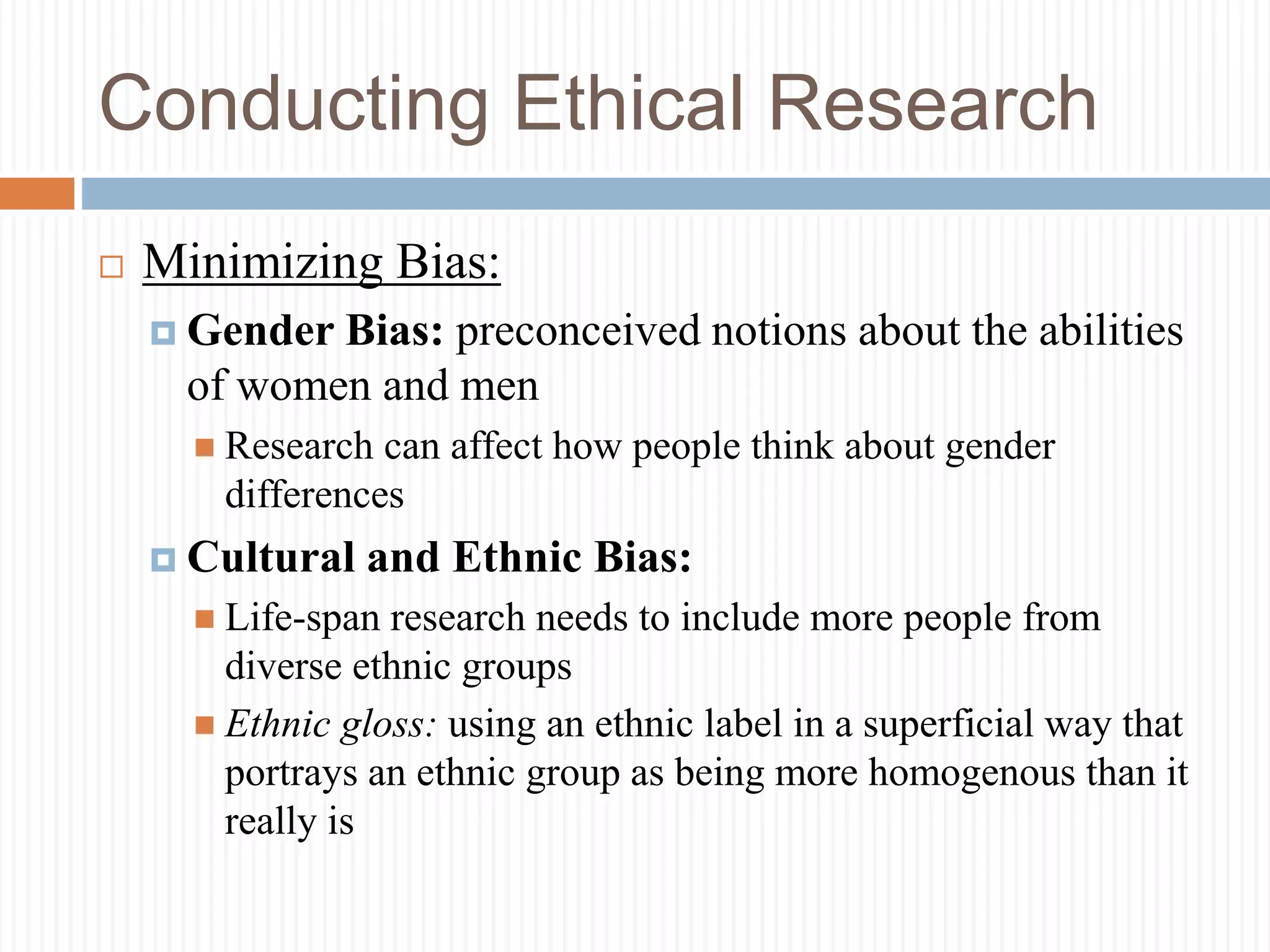 Conducting Ethical Research
 Minimizing Bias:
 Gender Bias: preconceived notions about the abilities
of women and men
 Research can affect how people think about gender
differences
 Cultural and Ethnic Bias:
 Life-span research needs to include more people from
diverse ethnic groups
 Ethnic gloss: using an ethnic label in a superficial way that
portrays an ethnic group as being more homogenous than it
really is
 