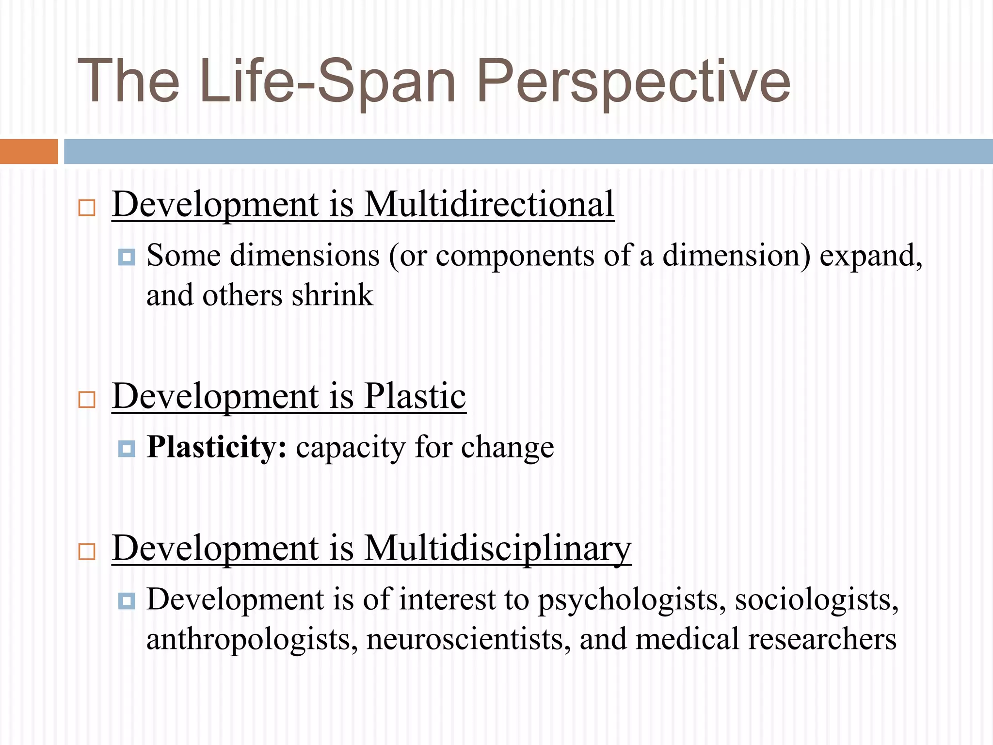 The Life-Span Perspective
 Development is Multidirectional
 Some dimensions (or components of a dimension) expand,
and others shrink
 Development is Plastic
 Plasticity: capacity for change
 Development is Multidisciplinary
 Development is of interest to psychologists, sociologists,
anthropologists, neuroscientists, and medical researchers
 