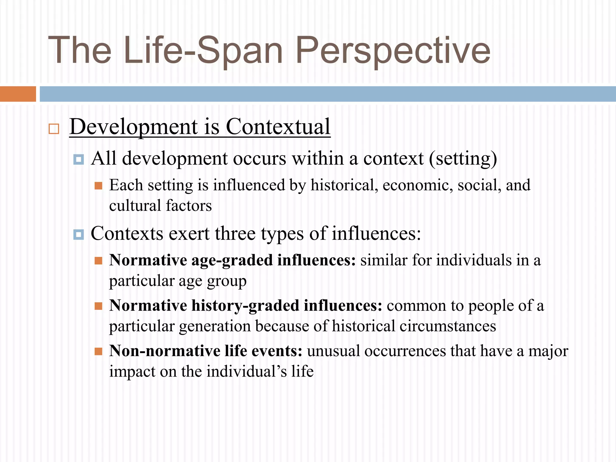 The Life-Span Perspective
 Development is Contextual
 All development occurs within a context (setting)
 Each setting is influenced by historical, economic, social, and
cultural factors
 Contexts exert three types of influences:
 Normative age-graded influences: similar for individuals in a
particular age group
 Normative history-graded influences: common to people of a
particular generation because of historical circumstances
 Non-normative life events: unusual occurrences that have a major
impact on the individual’s life
 