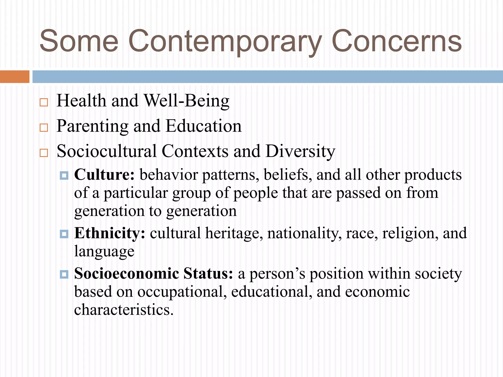 Some Contemporary Concerns
 Health and Well-Being
 Parenting and Education
 Sociocultural Contexts and Diversity
 Culture: behavior patterns, beliefs, and all other products
of a particular group of people that are passed on from
generation to generation
 Ethnicity: cultural heritage, nationality, race, religion, and
language
 Socioeconomic Status: a person’s position within society
based on occupational, educational, and economic
characteristics.
 
