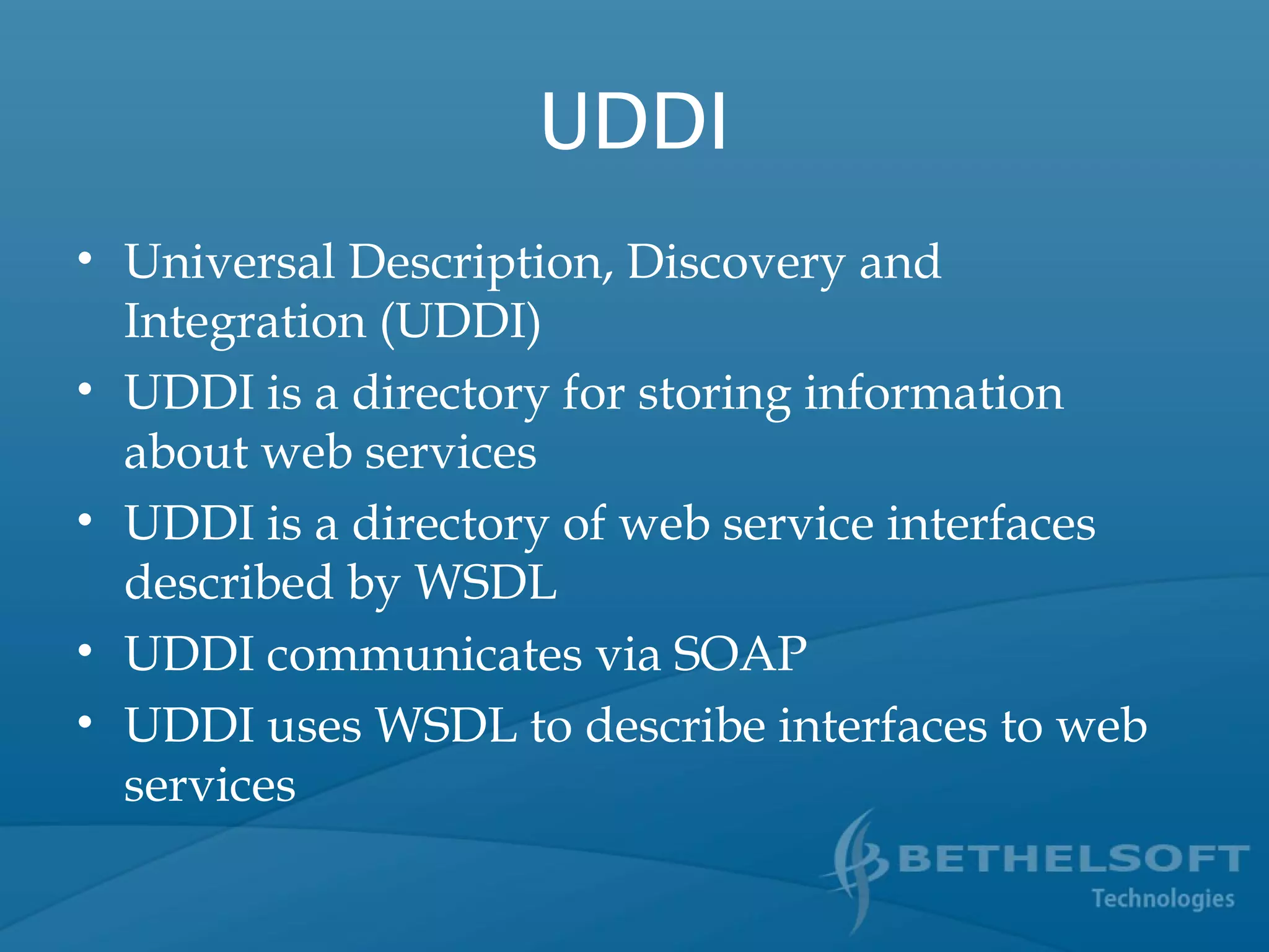 UDDI
• Universal Description, Discovery and
Integration (UDDI)
• UDDI is a directory for storing information
about web services
• UDDI is a directory of web service interfaces
described by WSDL
• UDDI communicates via SOAP
• UDDI uses WSDL to describe interfaces to web
services
 