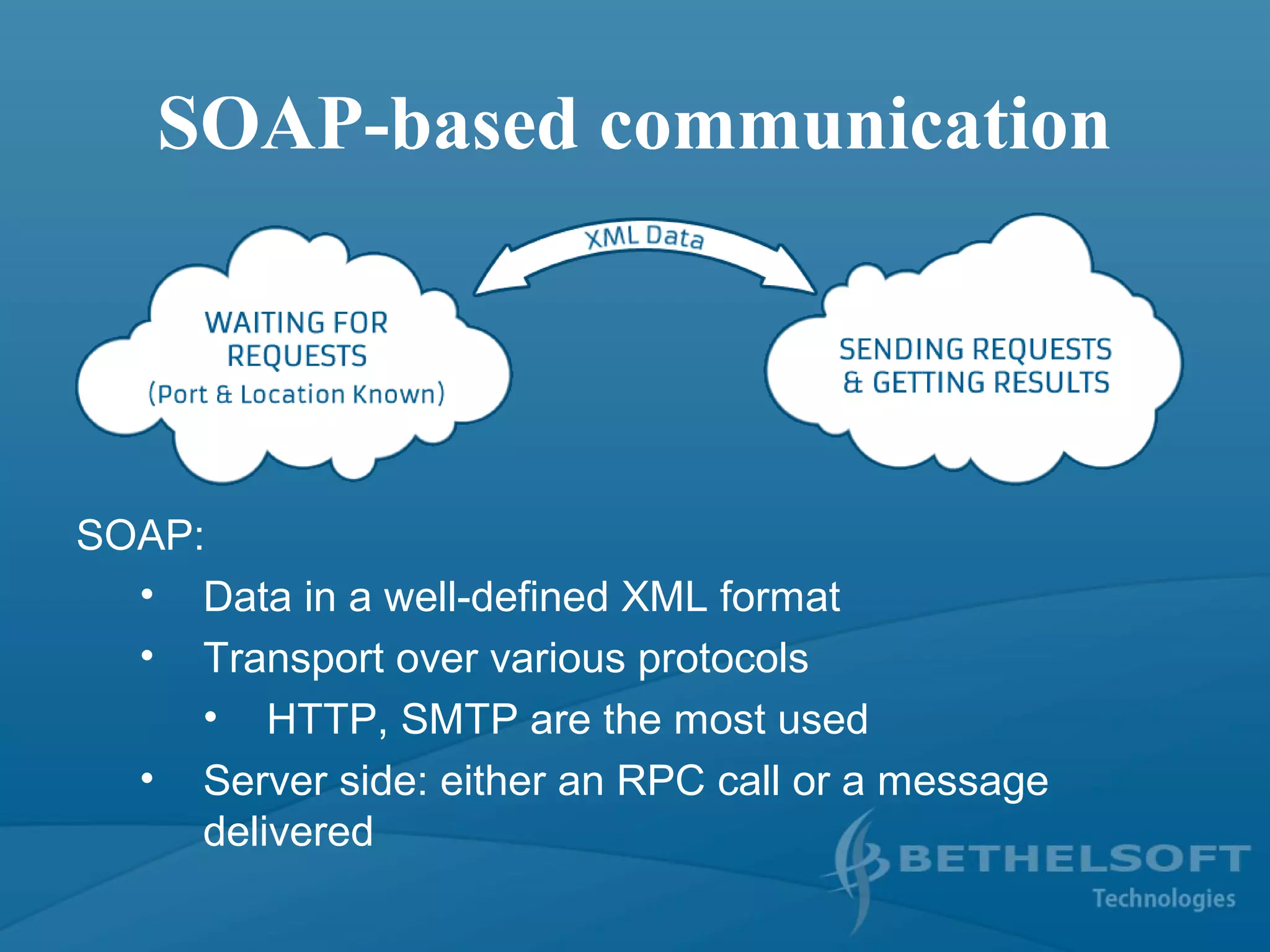 SOAP-based communication
SOAP:
• Data in a well-defined XML format
• Transport over various protocols
• HTTP, SMTP are the most used
• Server side: either an RPC call or a message
delivered
 