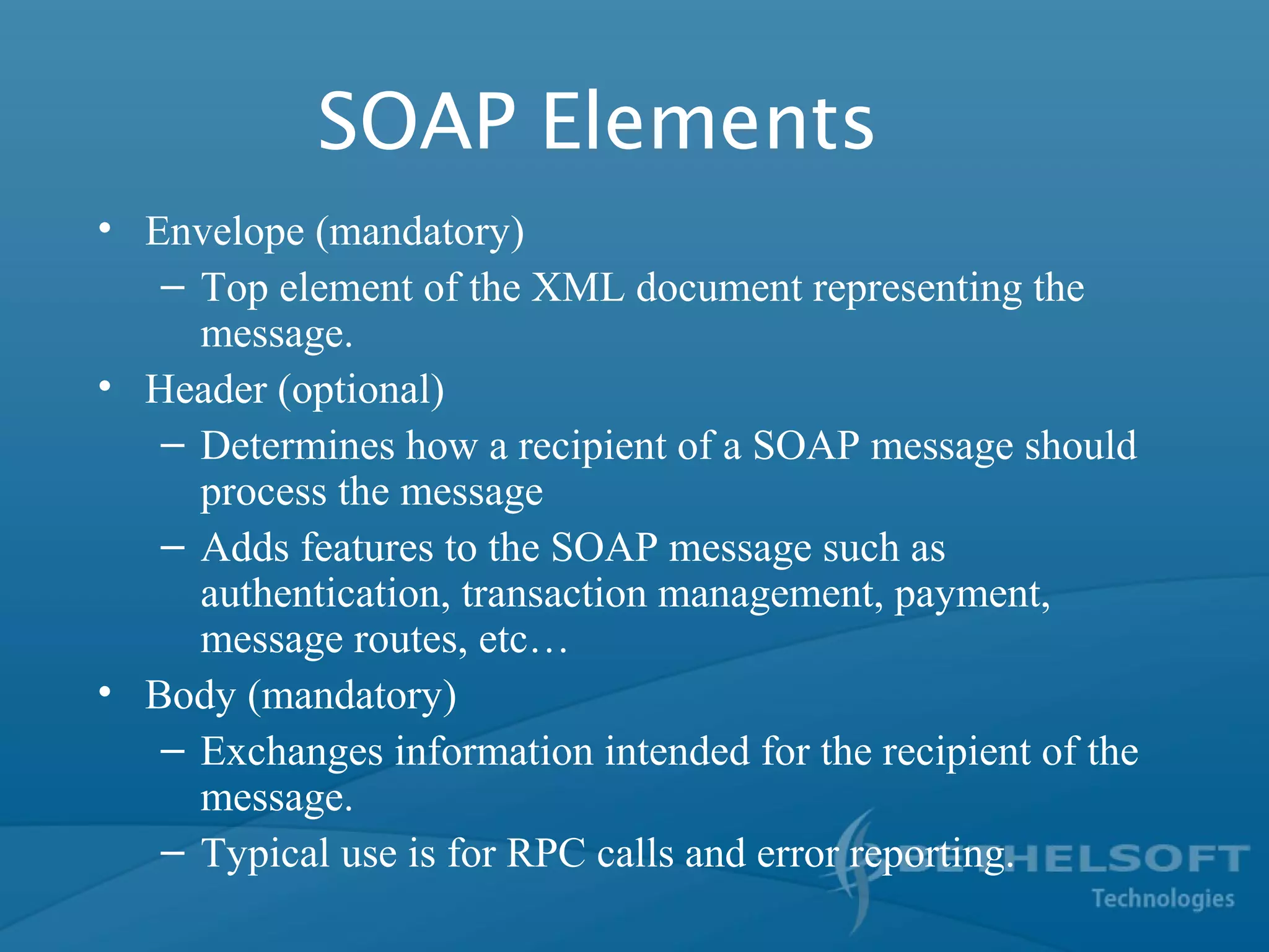 SOAP Elements
• Envelope (mandatory)
– Top element of the XML document representing the
message.
• Header (optional)
– Determines how a recipient of a SOAP message should
process the message
– Adds features to the SOAP message such as
authentication, transaction management, payment,
message routes, etc…
• Body (mandatory)
– Exchanges information intended for the recipient of the
message.
– Typical use is for RPC calls and error reporting.
 