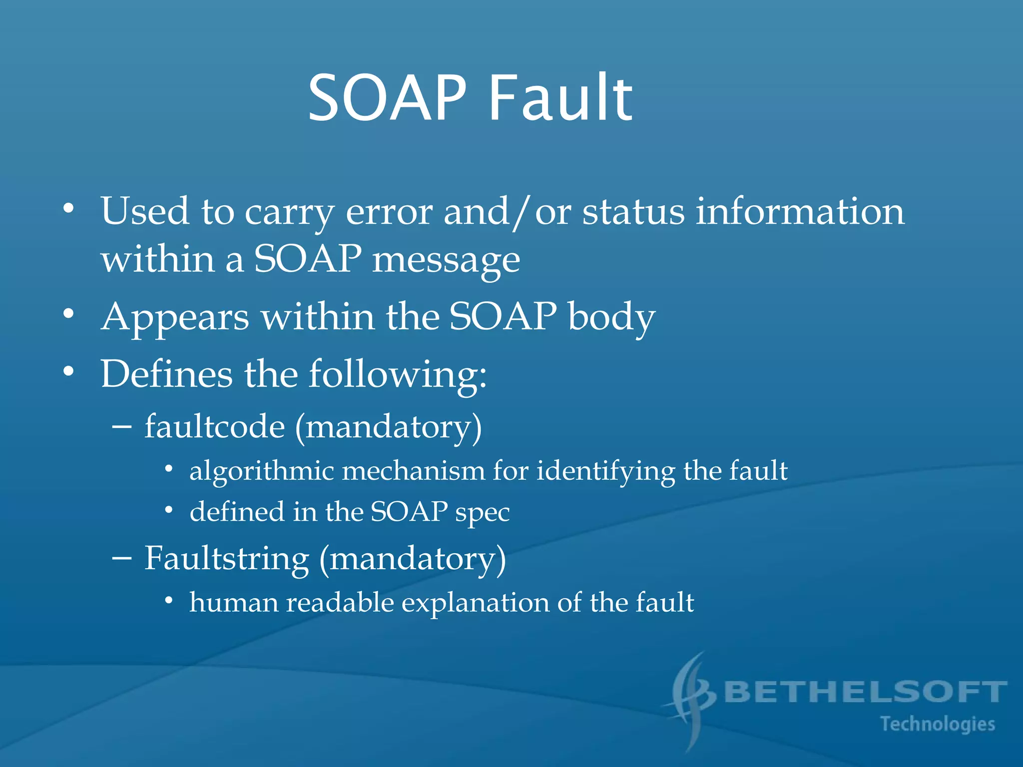 SOAP Fault
• Used to carry error and/or status information
within a SOAP message
• Appears within the SOAP body
• Defines the following:
– faultcode (mandatory)
• algorithmic mechanism for identifying the fault
• defined in the SOAP spec
– Faultstring (mandatory)
• human readable explanation of the fault
 