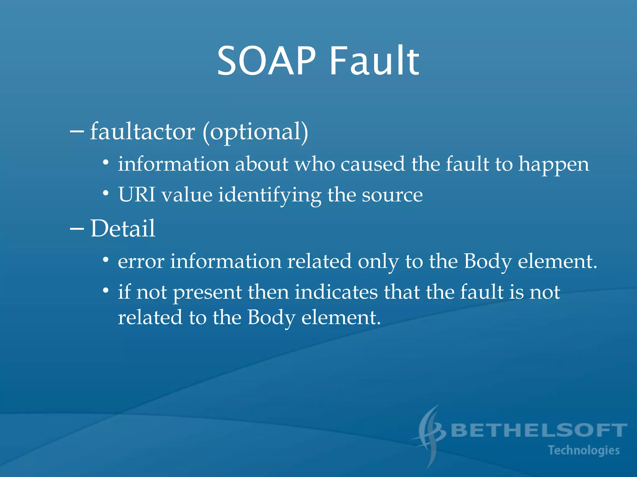 SOAP Fault
– faultactor (optional)
• information about who caused the fault to happen
• URI value identifying the source
– Detail
• error information related only to the Body element.
• if not present then indicates that the fault is not
related to the Body element.
 