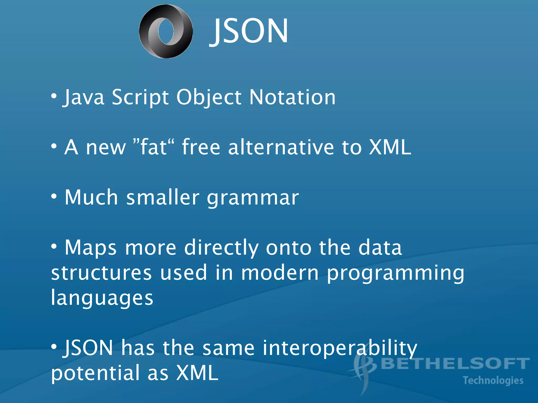 JSON
• Java Script Object Notation
• A new ”fat“ free alternative to XML
• Much smaller grammar
• Maps more directly onto the data
structures used in modern programming
languages
• JSON has the same interoperability
potential as XML
 