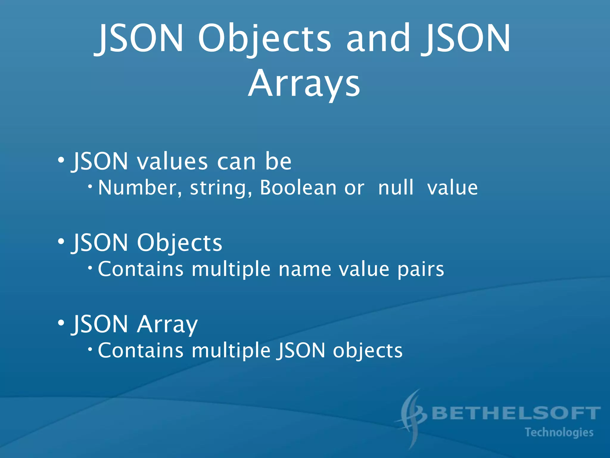 JSON Objects and JSON
Arrays
• JSON values can be
• Number, string, Boolean or null value
• JSON Objects
• Contains multiple name value pairs
• JSON Array
• Contains multiple JSON objects
 