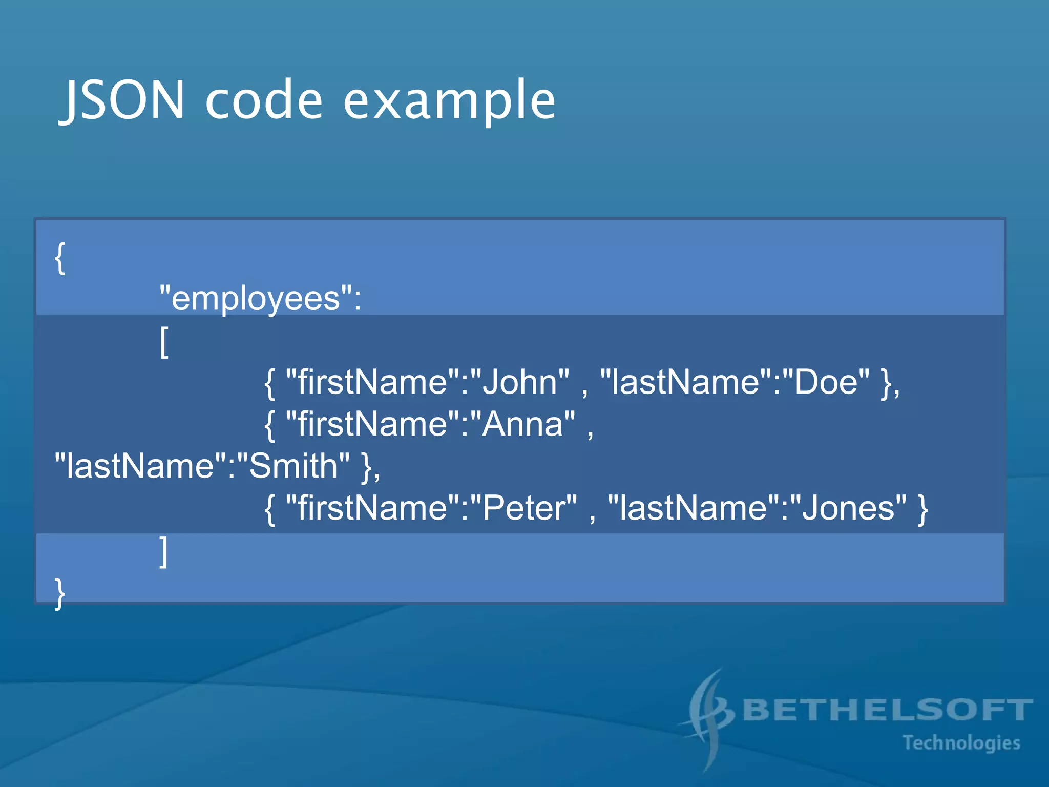 JSON code example
{
"employees":
[
{ "firstName":"John" , "lastName":"Doe" },
{ "firstName":"Anna" ,
"lastName":"Smith" },
{ "firstName":"Peter" , "lastName":"Jones" }
]
}
 