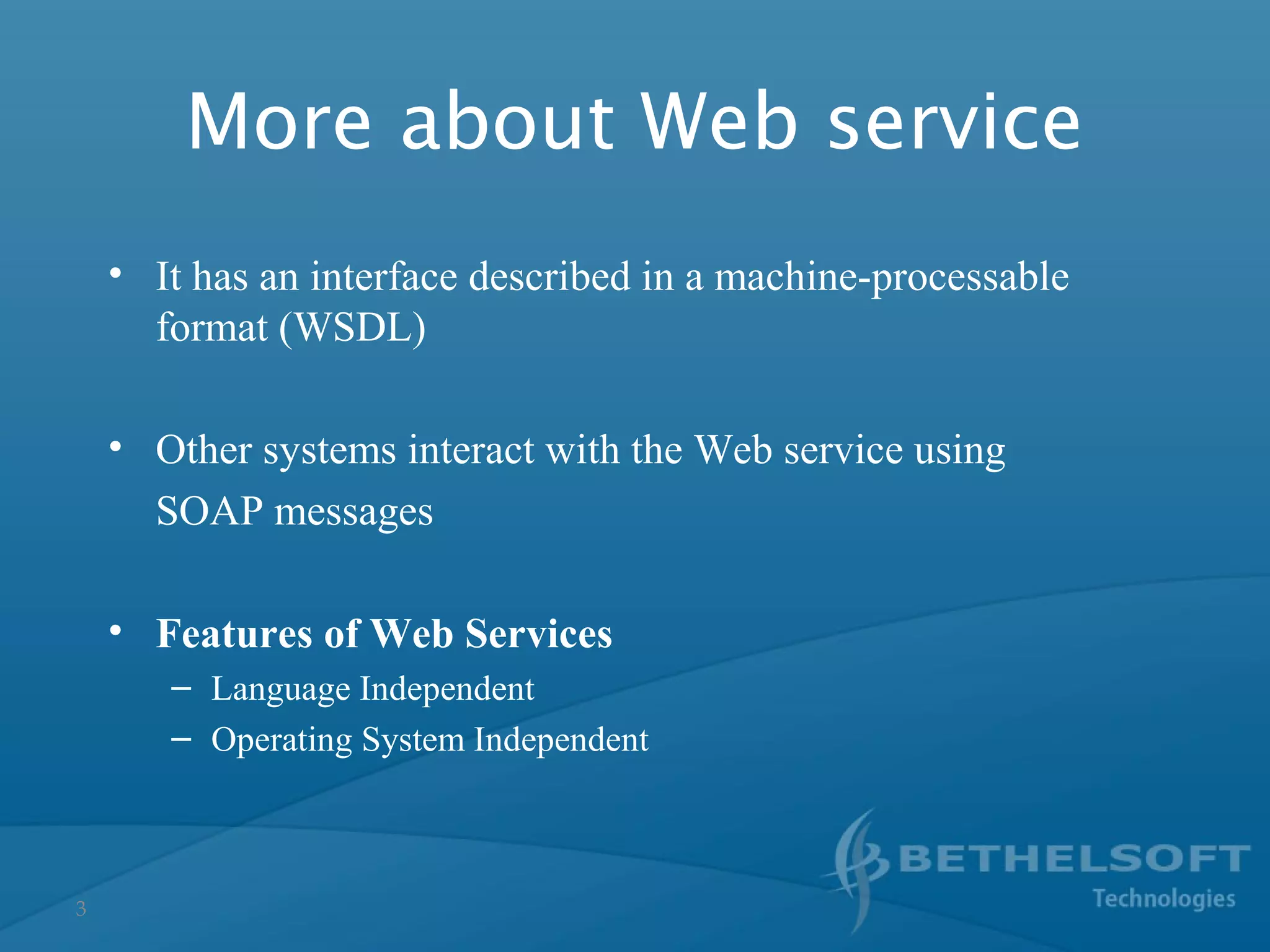 3
• It has an interface described in a machine-processable
format (WSDL)
• Other systems interact with the Web service using
SOAP messages
• Features of Web Services
– Language Independent
– Operating System Independent
More about Web service
 