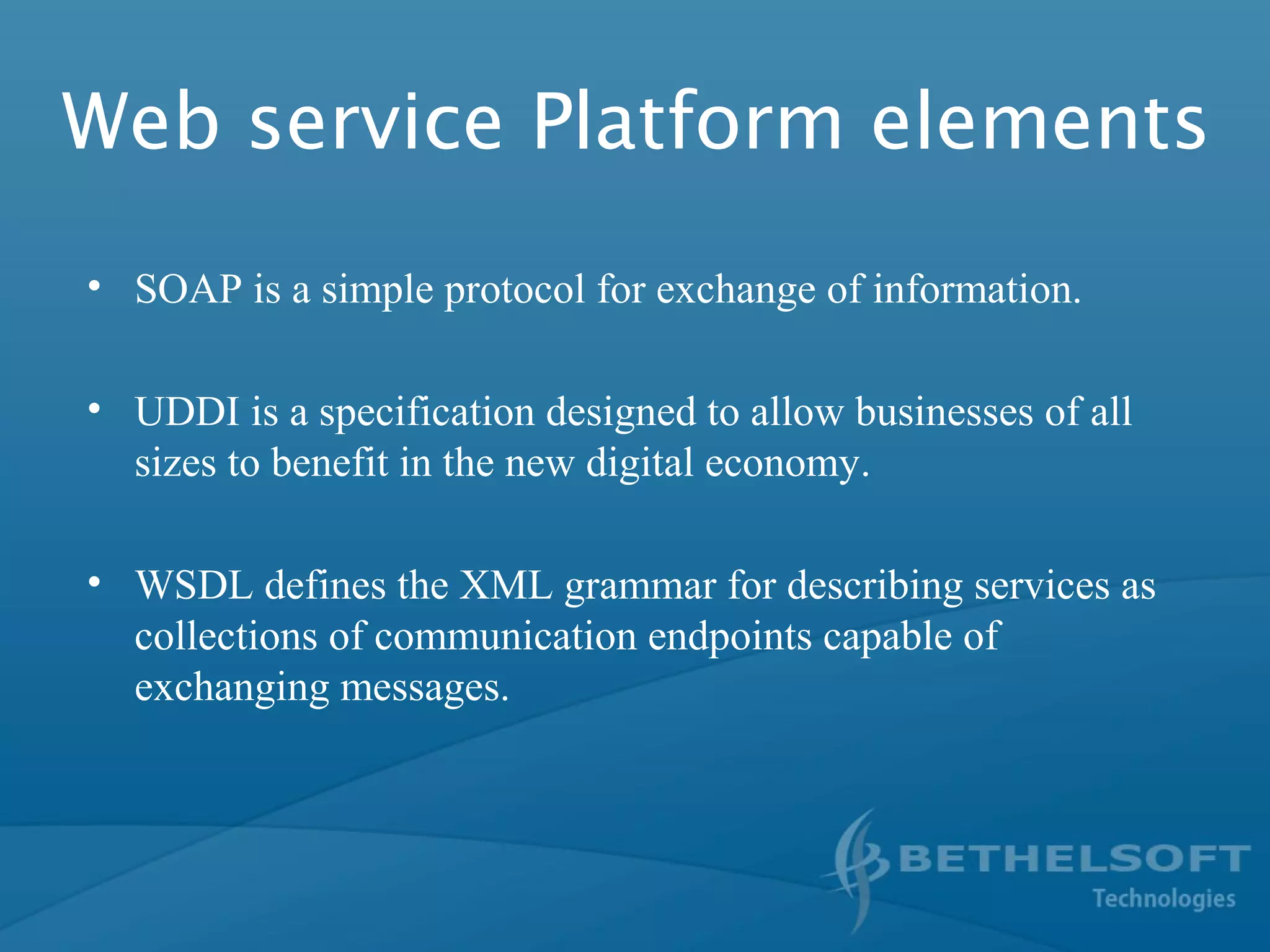 Web service Platform elements
• SOAP is a simple protocol for exchange of information.
• UDDI is a specification designed to allow businesses of all
sizes to benefit in the new digital economy.
• WSDL defines the XML grammar for describing services as
collections of communication endpoints capable of
exchanging messages.
 