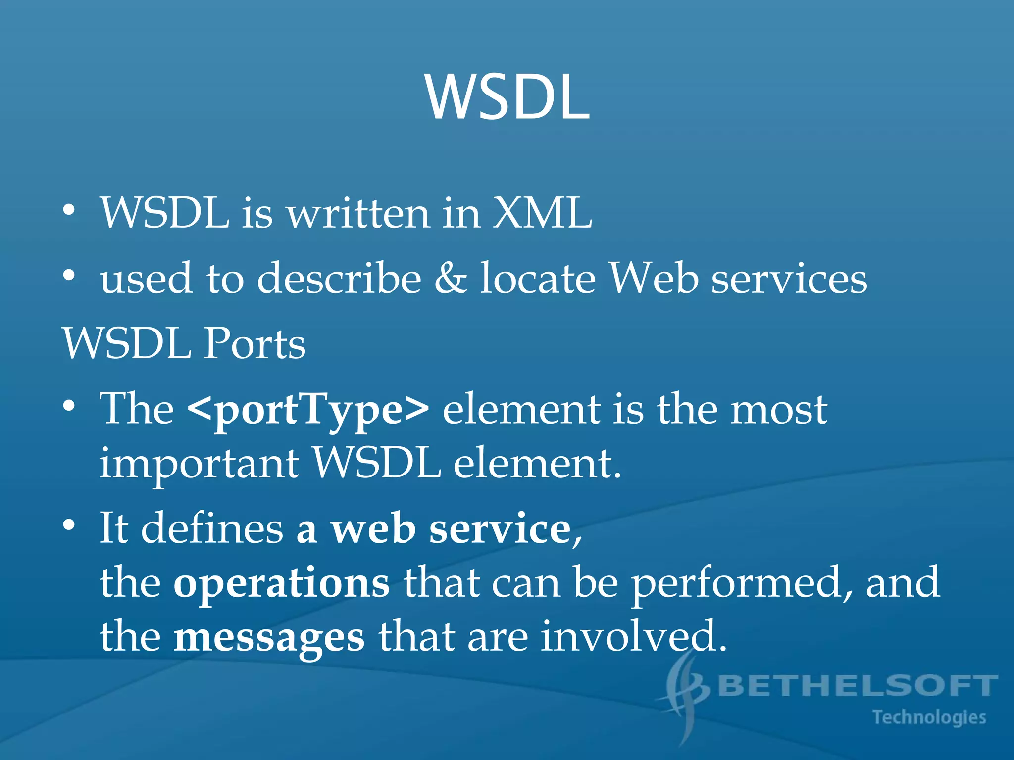 WSDL
• WSDL is written in XML
• used to describe & locate Web services
WSDL Ports
• The <portType> element is the most
important WSDL element.
• It defines a web service,
the operations that can be performed, and
the messages that are involved.
 