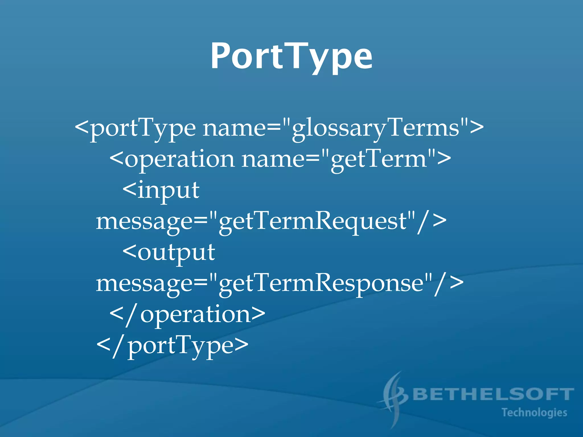 PortType
<portType name="glossaryTerms">
  <operation name="getTerm">
    <input
message="getTermRequest"/>
    <output
message="getTermResponse"/>
  </operation>
</portType>
 