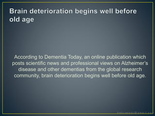 According to Dementia Today, an online publication which
posts scientific news and professional views on Alzheimer’s
disease and other dementias from the global research
community, brain deterioration begins well before old age.
 