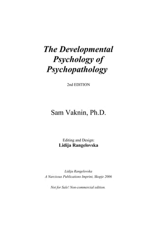 The Developmental
  Psychology of
 Psychopathology
              2nd EDITION




    Sam Vaknin, Ph.D.


           Editing and Design:
         Lidija Rangelovska




             Lidija Rangelovska
A Narcissus Publications Imprint, Skopje 2006

   Not for Sale! Non-commercial edition.
 