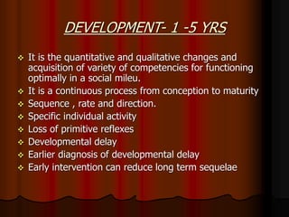 DEVELOPMENT- 1 -5 YRS
 It is the quantitative and qualitative changes and
acquisition of variety of competencies for functioning
optimally in a social mileu.
 It is a continuous process from conception to maturity
 Sequence , rate and direction.
 Specific individual activity
 Loss of primitive reflexes
 Developmental delay
 Earlier diagnosis of developmental delay
 Early intervention can reduce long term sequelae
 