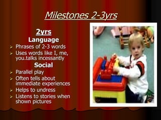 Milestones 2-3yrs
2yrs
Language
 Phrases of 2-3 words
 Uses words like I, me,
you.talks incessantly
Social
 Parallel play
 Often tells about
immediate experiences
 Helps to undress
 Listens to stories when
shown pictures
 