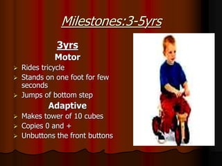 Milestones:3-5yrs
3yrs
Motor
 Rides tricycle
 Stands on one foot for few
seconds
 Jumps of bottom step
Adaptive
 Makes tower of 10 cubes
 Copies 0 and +
 Unbuttons the front buttons
 