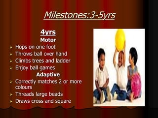 Milestones:3-5yrs
4yrs
Motor
 Hops on one foot
 Throws ball over hand
 Climbs trees and ladder
 Enjoy ball games
Adaptive
 Correctly matches 2 or more
colours
 Threads large beads
 Draws cross and square
 