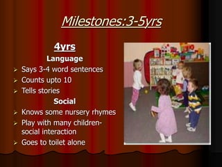 Milestones:3-5yrs
4yrs
Language
 Says 3-4 word sentences
 Counts upto 10
 Tells stories
Social
 Knows some nursery rhymes
 Play with many children-
social interaction
 Goes to toilet alone
 