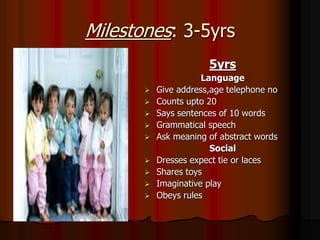 Milestones: 3-5yrs
5yrs
Language
 Give address,age telephone no
 Counts upto 20
 Says sentences of 10 words
 Grammatical speech
 Ask meaning of abstract words
Social
 Dresses expect tie or laces
 Shares toys
 Imaginative play
 Obeys rules
 