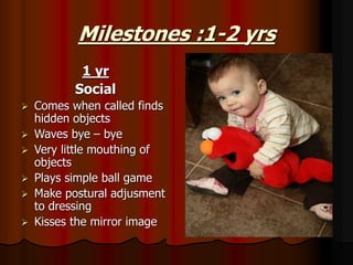 Milestones :1-2 yrs
1 yr
Social
 Comes when called finds
hidden objects
 Waves bye – bye
 Very little mouthing of
objects
 Plays simple ball game
 Make postural adjusment
to dressing
 Kisses the mirror image
 
