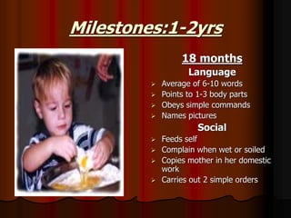 Milestones:1-2yrs
18 months
Language
 Average of 6-10 words
 Points to 1-3 body parts
 Obeys simple commands
 Names pictures
Social
 Feeds self
 Complain when wet or soiled
 Copies mother in her domestic
work
 Carries out 2 simple orders
 