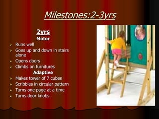 Milestones:2-3yrs
2yrs
Motor
 Runs well
 Goes up and down in stairs
alone
 Opens doors
 Climbs on furnitures
Adaptive
 Makes tower of 7 cubes
 Scribbles in circular pattern
 Turns one page at a time
 Turns door knobs
 