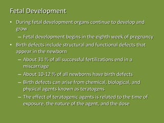 Fetal Development During fetal development organs continue to develop and grow Fetal development begins in the eighth week of pregnancy Birth defects include structural and functional defects that appear in the newborn About 31 % of all successful fertilizations end in a miscarriage About 10-12 % of all newborns have birth defects  Birth defects can arise from chemical, biological, and physical agents known as teratogens The effect of teratogenic agents is related to the time of exposure, the nature of the agent, and the dose 