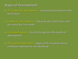 Stages of Development Pre-embryonic development  - 1st week of development after fertilization Embryonic development  – 2nd week after fertilization until the end of the 2nd month Fetal development  – the 3rd through the 9th months of development Development after birth  – stages of life including infancy, childhood, adolescence and adulthood 
