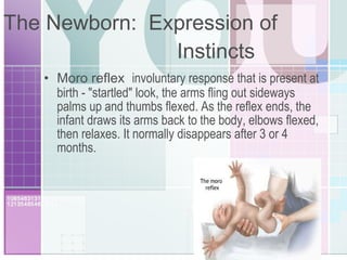 The Newborn:  Expression of  Instincts Moro reflex  involuntary response that is present at birth - "startled" look, the arms fling out sideways palms up and thumbs flexed. As the reflex ends, the infant draws its arms back to the body, elbows flexed, then relaxes. It normally disappears after 3 or 4 months. 