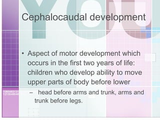 Cephalocaudal development Aspect of motor development which occurs in the first two years of life:  children who develop ability to move upper parts of body before lower  head before arms and trunk, arms and trunk before legs. 