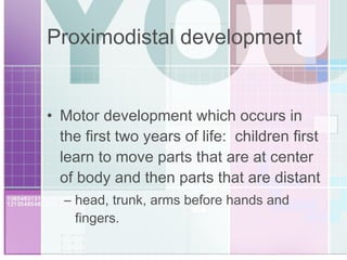 Proximodistal development Motor development which occurs in the first two years of life:  children first learn to move parts that are at center of body and then parts that are distant head, trunk, arms before hands and fingers. 