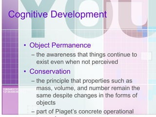 Cognitive Development Object Permanence the awareness that things continue to exist even when not perceived Conservation the principle that properties such as mass, volume, and number remain the same despite changes in the forms of objects part of Piaget’s concrete operational reasoning 