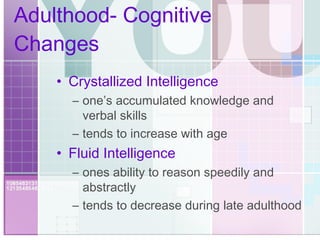 Adulthood- Cognitive Changes Crystallized Intelligence one’s accumulated knowledge and verbal skills tends to increase with age Fluid Intelligence ones ability to reason speedily and abstractly tends to decrease during late adulthood 