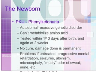 The Newborn PKU - Phenylketonuria Autosomal recessive genetic disorder Can’t metablolize amino acid Tested within 1 st  3 days after birth, and again at 2 weeks No cure, damage done is permanent Problems if untreated: progressive mental retardation, seizures, albinism, microcephaly, “musty” odor of sweat, urine, etc. Treated with Strict diet 