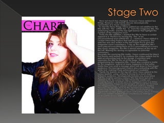 Stage Two   Here not much has changed, however I have added two things. However I will mainly discuss stereotypically convention of a music magazine. To start the three things I have added are ad addition to the title with the “The” withitn the  “C” from the magazine title. The underlying motto, and the top right banner that hghlight the number of the magazine Issue.  Firstly the title addition. I wanted the title to have a certain appeal to it, therfore by having the “The” in an unconventional area withint the “C” i believe i have added a certain interesting feature that will please consumers. Thsi add tion was also written in the font Trajan Pro to give the magazine soemconsistancy.T rap up the magazine title I have placed everything there as it is conventional of a every day music magazine, the title is almost always at the op on the left. Making the desing recognisable to potential consumers.Secondly the unerlying title motto. I have continued the black text theme and twisted it, to continue the colour pallete but to add an interesting look to the design. It unerlines and seperates the title for the ret of the page, therefore empahsising the magazine title. I have also created a motto for the magazine, typical of many magazine in that witha  motto they can send a mesage which will draw in their target audience. The background is balck also contrasting with the white text, making it look prfoessional yet readable.Fianlly the banner on the top left, here I have added to the colour lpallete, using  yellow to kkeep to a much more feminine audience, sterotypically females are associated with the brighter primary colours. This has been put on a rotation in the far corner to hide it from the reader yet keeping it visible, a detail such as magazine issue is a minor selling point ina magazine but people still would like to know. The magazine issue is suaulyl small and relativley hidden. Therefore my design sticks to the normal conventions. TO further hide the magazine issue I have used a faint grey against the yellow, although alost contrasting colours it keeps the issue number hidden whilst simultaniouslymakign it clearly and easily readble.