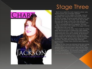 Stage Three   Next I have added the main magazine article. Lady Jackson (name was eventually changed.   I hvae placed it in the middle of the page, down at the bottom. The reason for this is because its central, just like the image, this draws people attention to it, and as its the main article, this si what I want. Also its within the cover star image, as that is the mian attraction, naturally they are goin to read the main headline next.    This is conventional also of a magazine, the main seellgin point article in the middle of the page in front of the artist who is the cover star.  Furthermore in temrs of colour I have made the writing white. Not just because it continue the colour pallette but because any othe r colour wouldnt stand out on the sequin kacte the cover star is wearing. As the jacket is black, a white text would contrast, making the main article stand out. On this tiel I have used the drop down shadow effect again, and the stroke effect to outline the lettters. This gives the writing style whislt also emphasising it. Finally I have used the same Trajan Pro font as before.    Below the title I have an extension of the story, giving a taste of what is too come in the article. Wetting the appatties of the potenial readers. Note that the “Down The Rabit Hole” is just temparary, to give me aan idea of what it would lok like, thsi would be changed to a more efffeive sub title so that it would meet the ocnvetions of a magazine.
