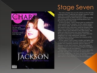 Stage Seven   The main change here are the articles on the left side. Looking at them I really like the design, however I may make the m smaller and add another artist advertisement for an article. Because i want to use the rule of three. Without having anything distract form Rachael and her entire pose.  In terms of colour, I have chosen pink to continue the colour palette for the headers. For the subtext below i have chosen white, and the font size is much smaller. The reason for this is because I want the headers to be much more bold than the subtext, larger font and bolder colours draw attention to the artist names. The artists are what the buyers are more interested in. Through questionnaire I found that the artist within the magazines are a big selling point. Therefore highlighting the names increases the chances of the magazine being bought.  For the subtext I have made it smaller and lighter, this is conventional, below the artist names there is usually smaller text explaining what the article is about in summary of one short sentence. Short and snappy is easier to read an much more interesting for teenagers, which happens to be my audience.   Finally I have added to date on the Cover above the barcode, this gives the consumer an idea of how recent the magazine is, the more recent the issue is the more chance of being bought it has. This date placement is conventional of any form of magazine.