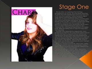 Stage One    This was at the very beginning of the Front Page development as you can see, one of the photos taken from the photo shoot with model Rachael Jackson has been used as the cover star as planned. I believe having the original image with the actual background may of looked amateurish, so I have cut her body and face out of the photo and copied it onto this blank background. This draws more attention to the Cove Star, a convention needed when selling a magazine, I found the cover star is usually the main attraction of a magazine cover and therefore sells the most. I have also photo shopped Rachael to make her more “Hollywood” like, removing and imperfections in the original image. Whilst also adding colour to make the image much more appealing.   Secondly I have started with the magazine title. I have decided to use Trajan Pro. The reason being I believe many of the other fonts have no character to them, and look very unprofessional. This font is bold, sharp and demands to be seen. The title is the third thing I want people to see, and I can do this by making the title bold. A feature I have used. Also I have used the “Drop Shadow” effect on the title, to give it more depth and ultimately to emphasise the name, making it seem like it sticks out of the page.  Thirdly have background to the title, which is pink, relating to my target audience which are mainly females. I believe however this pink behind the black bold title emphasises the title much more, as the colours contrast.  Last but not least I have used the “Noise” effect on the background colour. Reason being because a solid colour looks very cartoon like to me, and I want an extra subtle depth to my design. I want my magazine to create an “eye candy” to the potential consumers, therefore resulting in a larger profit, accomplishing my main objective.