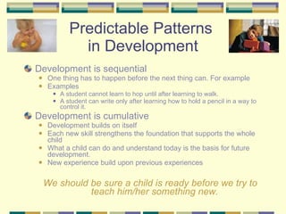 Predictable Patterns  in Development Development is sequential  One thing has to happen before the next thing can. For example Examples A student cannot learn to hop until after learning to walk. A student can write only after learning how to hold a pencil in a way to control it. Development is cumulative  Development builds on itself Each new skill strengthens the foundation that supports the whole child What a child can do and understand today is the basis for future development. New experience build upon previous experiences We should be sure a child is ready before we try to teach him/her something new. 