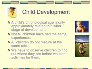 Child Development A child’s chronological age is only approximately related to his/her stage of development. Not all children have had the same experiences All children do not mature at the same rate. We have to observe children to find out where they are before we plan activities for them. 