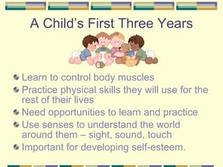 A Child’s First Three Years Learn to control body muscles Practice physical skills they will use for the rest of their lives Need opportunities to learn and practice Use senses to understand the world around them – sight, sound, touch Important for developing self-esteem. 