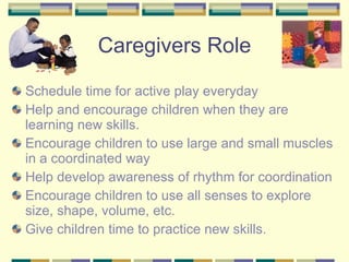 Caregivers Role Schedule time for active play everyday Help and encourage children when they are learning new skills. Encourage children to use large and small muscles in a coordinated way Help develop awareness of rhythm for coordination Encourage children to use all senses to explore size, shape, volume, etc. Give children time to practice new skills. 