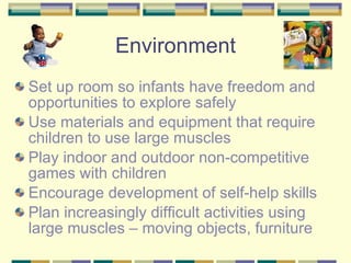 Set up room so infants have freedom and opportunities to explore safely Use materials and equipment that require  children to use large muscles Play indoor and outdoor non-competitive games with children Encourage development of self-help skills Plan increasingly difficult activities using large muscles – moving objects, furniture Environment 