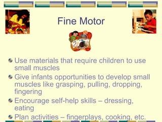 Use materials that require children to use small muscles Give infants opportunities to develop small muscles like grasping, pulling, dropping, fingering Encourage self-help skills – dressing, eating Plan activities – fingerplays, cooking, etc. Fine Motor 