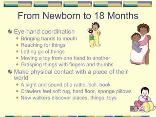 From Newborn to 18 Months Eye-hand coordination  Bringing hands to mouth Reaching for things Letting go of things Moving a toy from one hand to another Grasping things with fingers and thumbs Make physical contact with a piece of their world A sight and sound of a rattle, bell, book Crawlers feel soft rug, hard floor, sponge pillows New walkers discover places, things, toys 