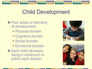 Child Development Four areas or domains of development Physical domain Cognitive domain Social domain Emotional domain Each child develops along a continuum in within each domain 