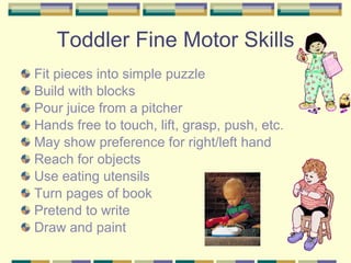 Toddler Fine Motor Skills Fit pieces into simple puzzle  Build with blocks Pour juice from a pitcher Hands free to touch, lift, grasp, push, etc. May show preference for right/left hand Reach for objects  Use eating utensils  Turn pages of book  Pretend to write  Draw and paint 